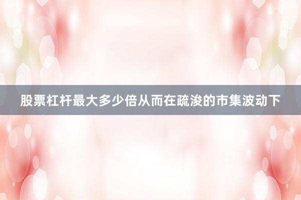 股票杠杆最大多少倍从而在疏浚的市集波动下