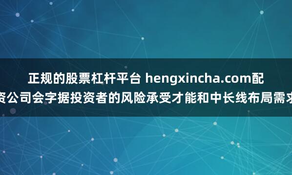 正规的股票杠杆平台 hengxincha.com配资公司会字据投资者的风险承受才能和中长线布局需求