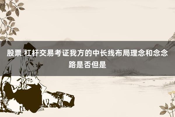 股票 杠杆交易考证我方的中长线布局理念和念念路是否但是