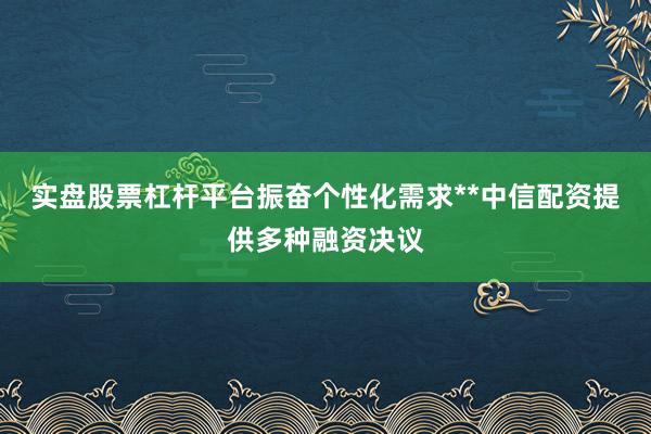实盘股票杠杆平台振奋个性化需求**中信配资提供多种融资决议