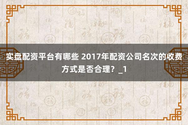 实盘配资平台有哪些 2017年配资公司名次的收费方式是否合理？_1