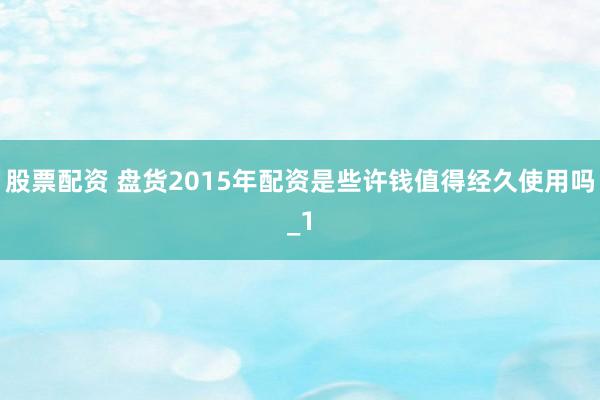 股票配资 盘货2015年配资是些许钱值得经久使用吗_1