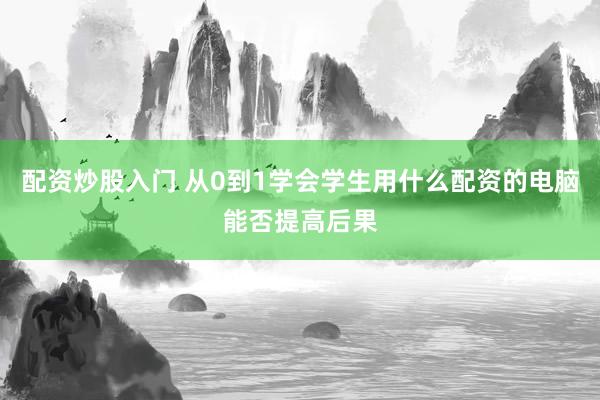配资炒股入门 从0到1学会学生用什么配资的电脑能否提高后果