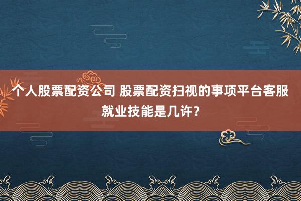 个人股票配资公司 股票配资扫视的事项平台客服就业技能是几许？