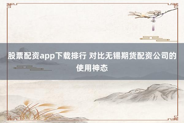 股票配资app下载排行 对比无锡期货配资公司的使用神态