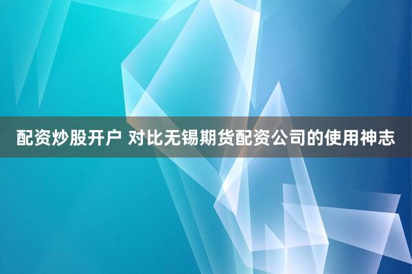 配资炒股开户 对比无锡期货配资公司的使用神志