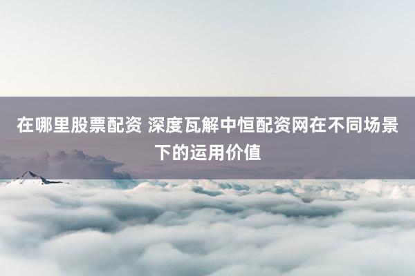 在哪里股票配资 深度瓦解中恒配资网在不同场景下的运用价值