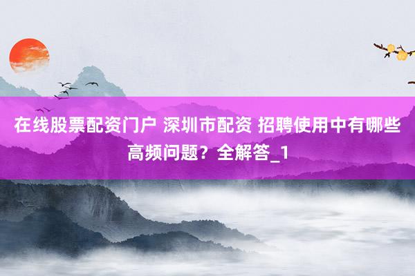 在线股票配资门户 深圳市配资 招聘使用中有哪些高频问题?全解答_1