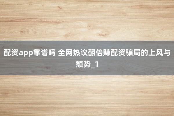 配资app靠谱吗 全网热议翻倍赚配资骗局的上风与颓势_1