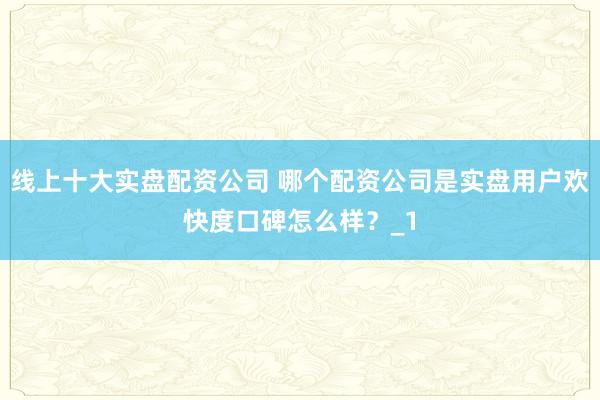 线上十大实盘配资公司 哪个配资公司是实盘用户欢快度口碑怎么样？_1