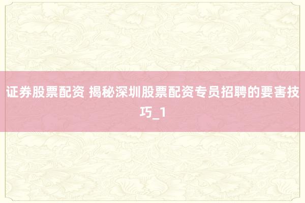 证券股票配资 揭秘深圳股票配资专员招聘的要害技巧_1