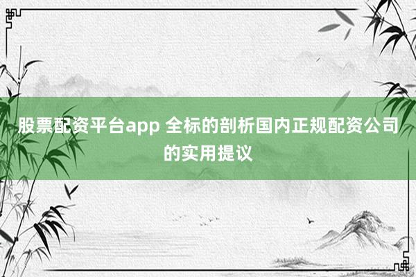 股票配资平台app 全标的剖析国内正规配资公司的实用提议