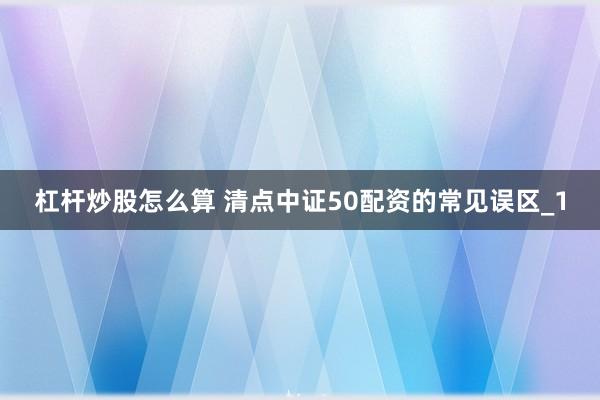 杠杆炒股怎么算 清点中证50配资的常见误区_1