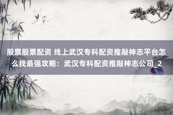 股票股票配资 线上武汉专科配资推敲神志平台怎么找最强攻略：武汉专科配资推敲神志公司_2