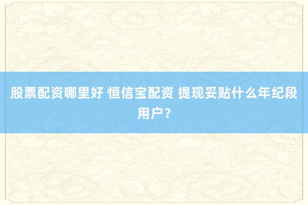 股票配资哪里好 恒信宝配资 提现妥贴什么年纪段用户？