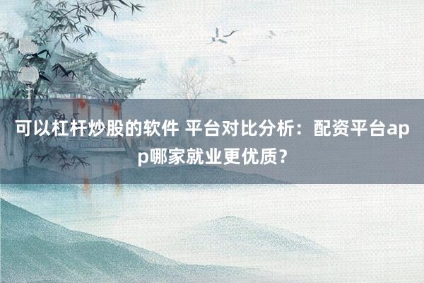 可以杠杆炒股的软件 平台对比分析：配资平台app哪家就业更优质？