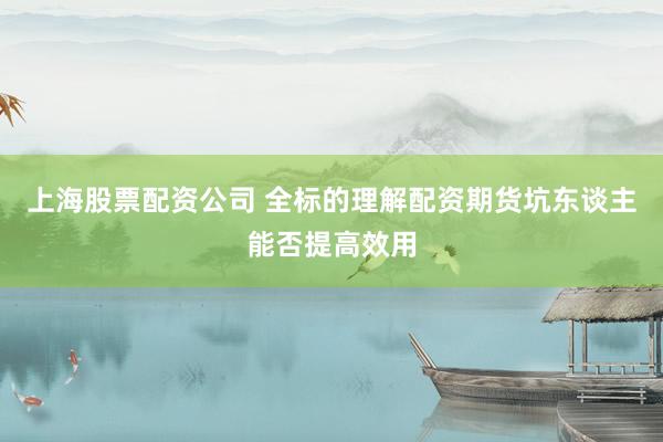 上海股票配资公司 全标的理解配资期货坑东谈主能否提高效用